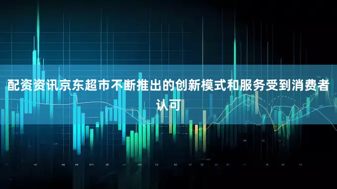 配资资讯京东超市不断推出的创新模式和服务受到消费者认可