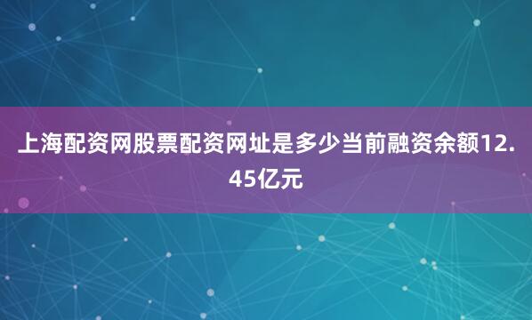 上海配资网股票配资网址是多少当前融资余额12.45亿元
