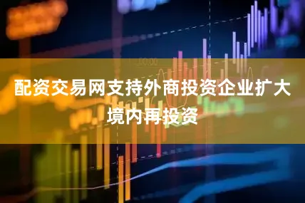 配资交易网支持外商投资企业扩大境内再投资