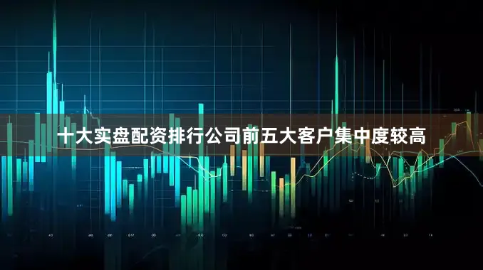 十大实盘配资排行公司前五大客户集中度较高