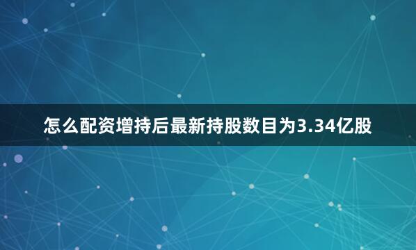 怎么配资增持后最新持股数目为3.34亿股