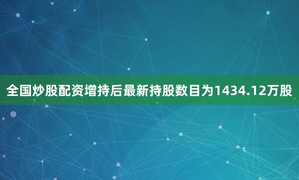 全国炒股配资增持后最新持股数目为1434.12万股