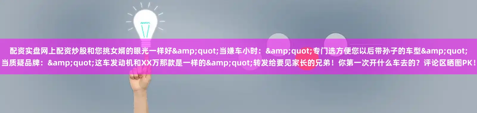 配资实盘网上配资炒股和您挑女婿的眼光一样好&quot;当嫌车小时：&quot;专门选方便您以后带孙子的车型&quot;当质疑品牌：&quot;这车发动机和XX万那款是一样的&quot;转发给要见家长的兄弟！你第一次开什么车去的？评论区晒图PK！