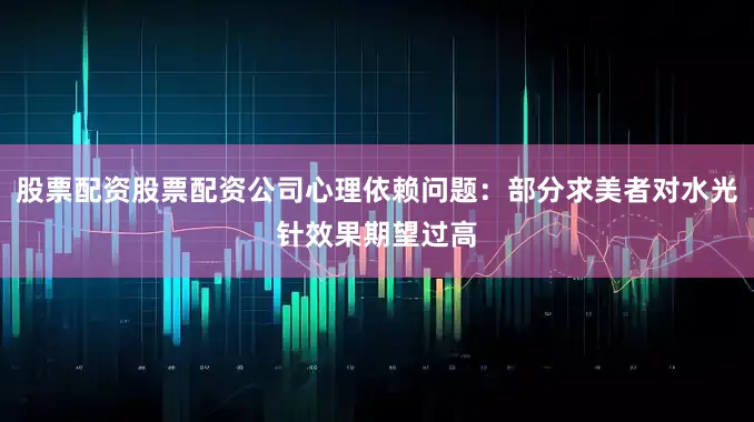 股票配资股票配资公司心理依赖问题：部分求美者对水光针效果期望过高