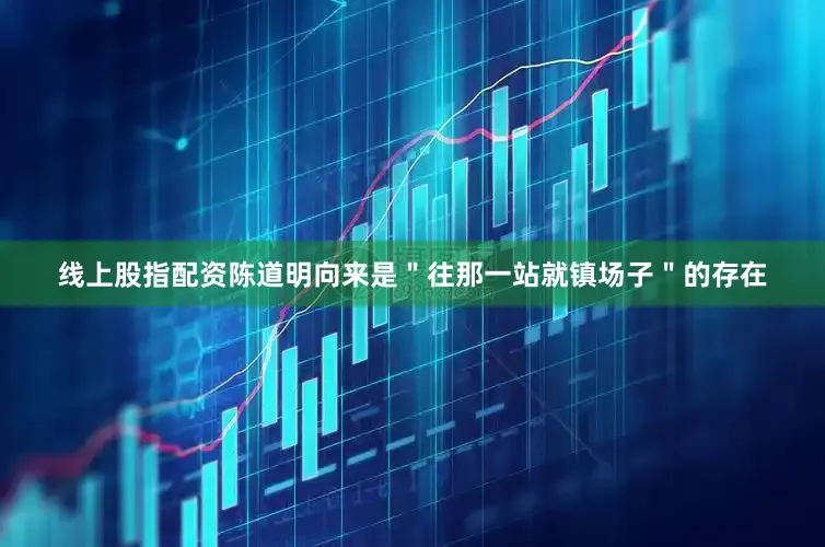 线上股指配资陈道明向来是＂往那一站就镇场子＂的存在