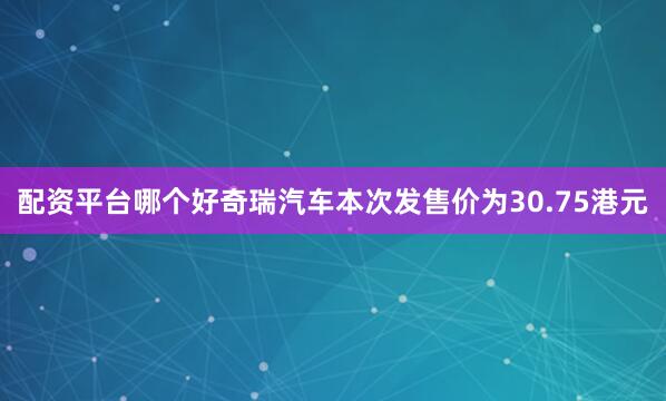 配资平台哪个好奇瑞汽车本次发售价为30.75港元